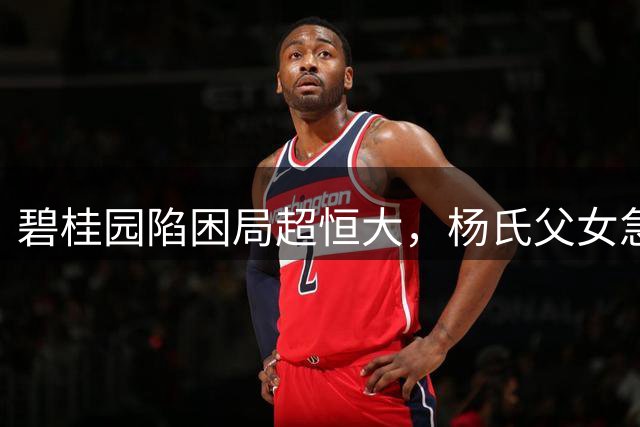 碧桂园陷困局超恒大，杨氏父女急寻出路